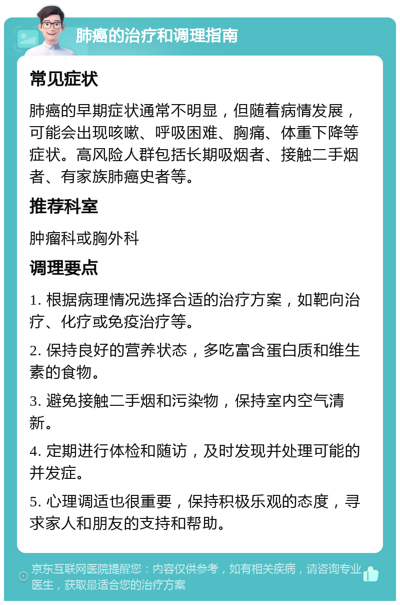 肺癌的治疗和调理指南 常见症状 肺癌的早期症状通常不明显，但随着病情发展，可能会出现咳嗽、呼吸困难、胸痛、体重下降等症状。高风险人群包括长期吸烟者、接触二手烟者、有家族肺癌史者等。 推荐科室 肿瘤科或胸外科 调理要点 1. 根据病理情况选择合适的治疗方案，如靶向治疗、化疗或免疫治疗等。 2. 保持良好的营养状态，多吃富含蛋白质和维生素的食物。 3. 避免接触二手烟和污染物，保持室内空气清新。 4. 定期进行体检和随访，及时发现并处理可能的并发症。 5. 心理调适也很重要，保持积极乐观的态度，寻求家人和朋友的支持和帮助。