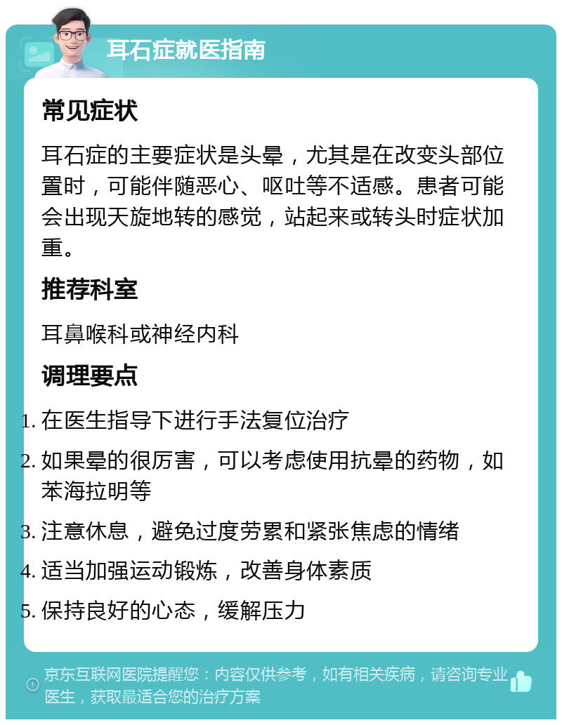 耳石症就医指南 常见症状 耳石症的主要症状是头晕，尤其是在改变头部位置时，可能伴随恶心、呕吐等不适感。患者可能会出现天旋地转的感觉，站起来或转头时症状加重。 推荐科室 耳鼻喉科或神经内科 调理要点 在医生指导下进行手法复位治疗 如果晕的很厉害，可以考虑使用抗晕的药物，如苯海拉明等 注意休息，避免过度劳累和紧张焦虑的情绪 适当加强运动锻炼，改善身体素质 保持良好的心态，缓解压力