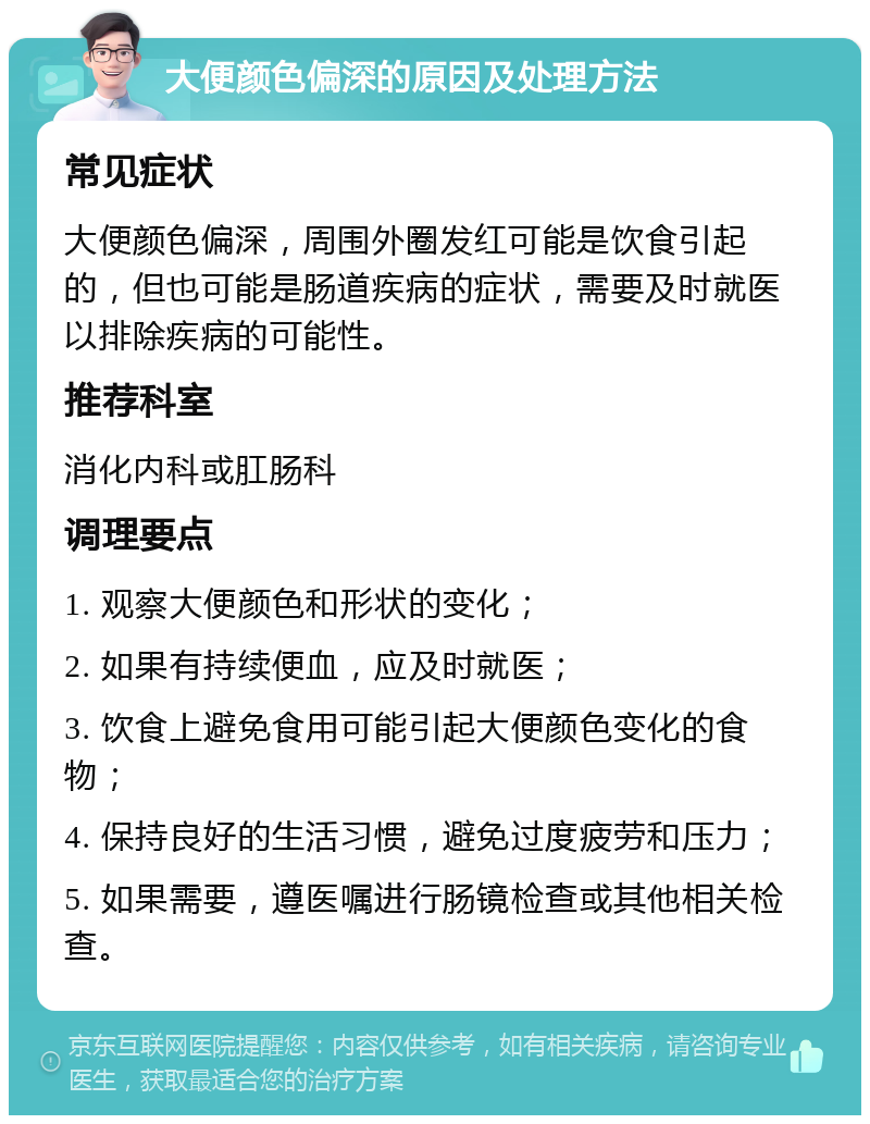 大便颜色偏深的原因及处理方法 常见症状 大便颜色偏深，周围外圈发红可能是饮食引起的，但也可能是肠道疾病的症状，需要及时就医以排除疾病的可能性。 推荐科室 消化内科或肛肠科 调理要点 1. 观察大便颜色和形状的变化； 2. 如果有持续便血，应及时就医； 3. 饮食上避免食用可能引起大便颜色变化的食物； 4. 保持良好的生活习惯，避免过度疲劳和压力； 5. 如果需要，遵医嘱进行肠镜检查或其他相关检查。