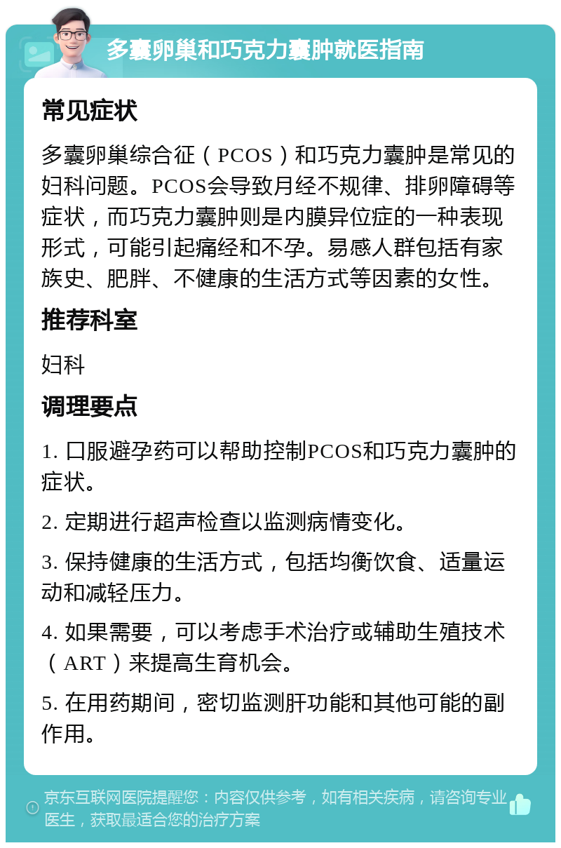 多囊卵巢和巧克力囊肿就医指南 常见症状 多囊卵巢综合征（PCOS）和巧克力囊肿是常见的妇科问题。PCOS会导致月经不规律、排卵障碍等症状，而巧克力囊肿则是内膜异位症的一种表现形式，可能引起痛经和不孕。易感人群包括有家族史、肥胖、不健康的生活方式等因素的女性。 推荐科室 妇科 调理要点 1. 口服避孕药可以帮助控制PCOS和巧克力囊肿的症状。 2. 定期进行超声检查以监测病情变化。 3. 保持健康的生活方式，包括均衡饮食、适量运动和减轻压力。 4. 如果需要，可以考虑手术治疗或辅助生殖技术（ART）来提高生育机会。 5. 在用药期间，密切监测肝功能和其他可能的副作用。