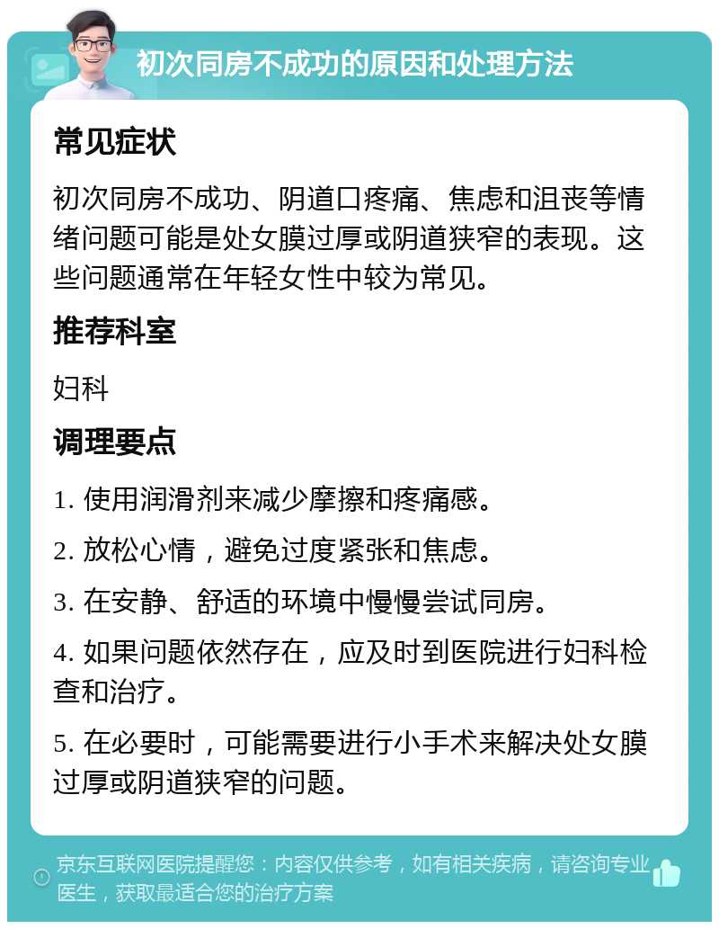 初次同房不成功的原因和处理方法 常见症状 初次同房不成功、阴道口疼痛、焦虑和沮丧等情绪问题可能是处女膜过厚或阴道狭窄的表现。这些问题通常在年轻女性中较为常见。 推荐科室 妇科 调理要点 1. 使用润滑剂来减少摩擦和疼痛感。 2. 放松心情，避免过度紧张和焦虑。 3. 在安静、舒适的环境中慢慢尝试同房。 4. 如果问题依然存在，应及时到医院进行妇科检查和治疗。 5. 在必要时，可能需要进行小手术来解决处女膜过厚或阴道狭窄的问题。