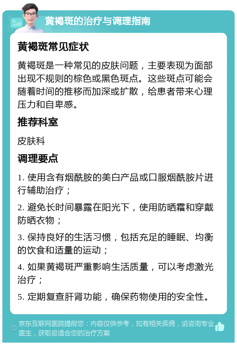 黄褐斑的治疗与调理指南 黄褐斑常见症状 黄褐斑是一种常见的皮肤问题，主要表现为面部出现不规则的棕色或黑色斑点。这些斑点可能会随着时间的推移而加深或扩散，给患者带来心理压力和自卑感。 推荐科室 皮肤科 调理要点 1. 使用含有烟酰胺的美白产品或口服烟酰胺片进行辅助治疗； 2. 避免长时间暴露在阳光下，使用防晒霜和穿戴防晒衣物； 3. 保持良好的生活习惯，包括充足的睡眠、均衡的饮食和适量的运动； 4. 如果黄褐斑严重影响生活质量，可以考虑激光治疗； 5. 定期复查肝肾功能，确保药物使用的安全性。