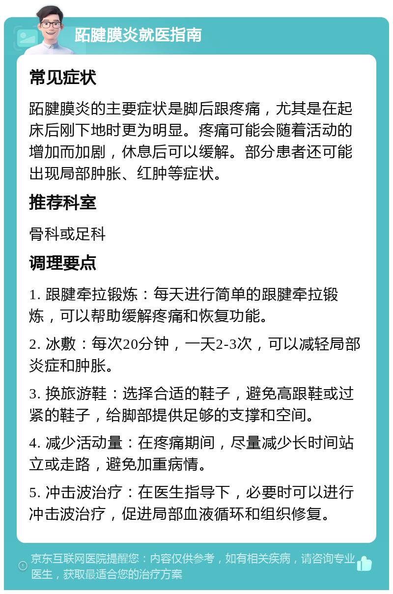 跖腱膜炎就医指南 常见症状 跖腱膜炎的主要症状是脚后跟疼痛，尤其是在起床后刚下地时更为明显。疼痛可能会随着活动的增加而加剧，休息后可以缓解。部分患者还可能出现局部肿胀、红肿等症状。 推荐科室 骨科或足科 调理要点 1. 跟腱牵拉锻炼：每天进行简单的跟腱牵拉锻炼，可以帮助缓解疼痛和恢复功能。 2. 冰敷：每次20分钟，一天2-3次，可以减轻局部炎症和肿胀。 3. 换旅游鞋：选择合适的鞋子，避免高跟鞋或过紧的鞋子，给脚部提供足够的支撑和空间。 4. 减少活动量：在疼痛期间，尽量减少长时间站立或走路，避免加重病情。 5. 冲击波治疗：在医生指导下，必要时可以进行冲击波治疗，促进局部血液循环和组织修复。