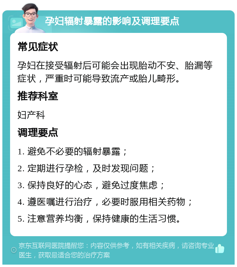 孕妇辐射暴露的影响及调理要点 常见症状 孕妇在接受辐射后可能会出现胎动不安、胎漏等症状，严重时可能导致流产或胎儿畸形。 推荐科室 妇产科 调理要点 1. 避免不必要的辐射暴露； 2. 定期进行孕检，及时发现问题； 3. 保持良好的心态，避免过度焦虑； 4. 遵医嘱进行治疗，必要时服用相关药物； 5. 注意营养均衡，保持健康的生活习惯。