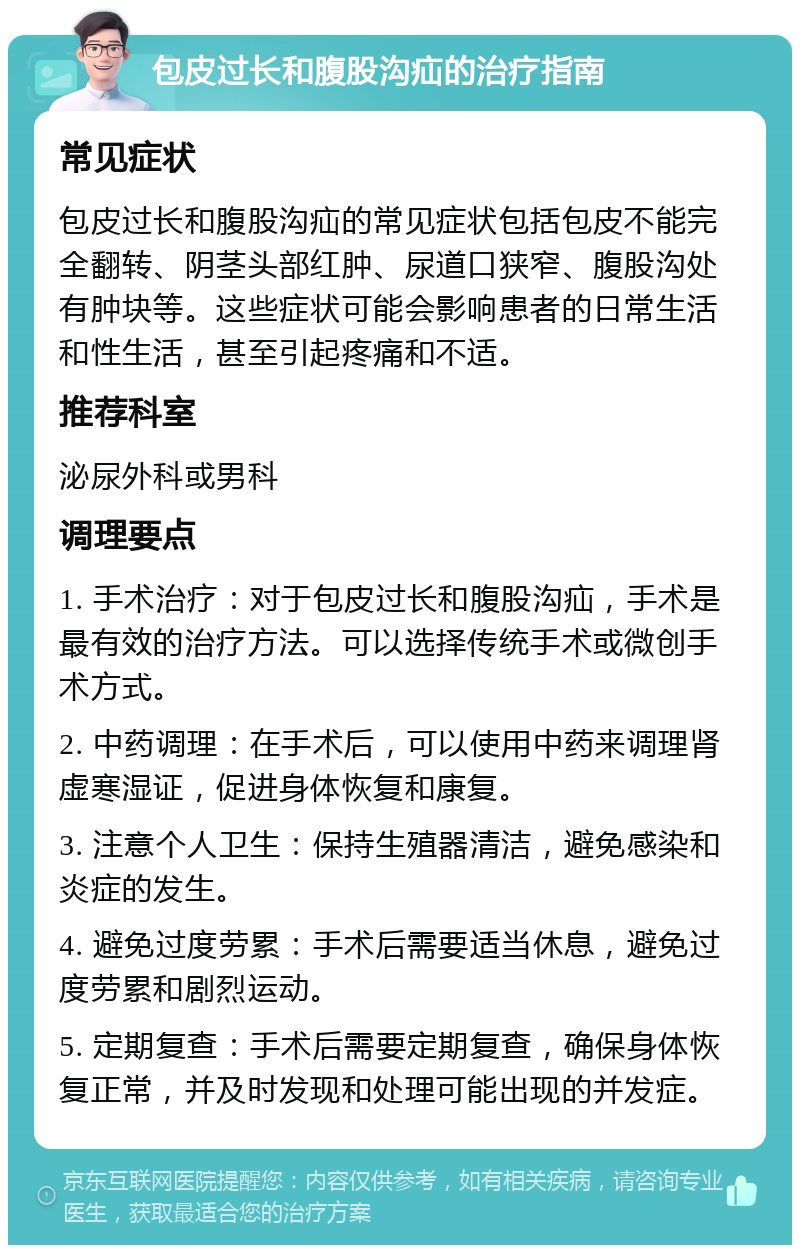 包皮过长和腹股沟疝的治疗指南 常见症状 包皮过长和腹股沟疝的常见症状包括包皮不能完全翻转、阴茎头部红肿、尿道口狭窄、腹股沟处有肿块等。这些症状可能会影响患者的日常生活和性生活，甚至引起疼痛和不适。 推荐科室 泌尿外科或男科 调理要点 1. 手术治疗：对于包皮过长和腹股沟疝，手术是最有效的治疗方法。可以选择传统手术或微创手术方式。 2. 中药调理：在手术后，可以使用中药来调理肾虚寒湿证，促进身体恢复和康复。 3. 注意个人卫生：保持生殖器清洁，避免感染和炎症的发生。 4. 避免过度劳累：手术后需要适当休息，避免过度劳累和剧烈运动。 5. 定期复查：手术后需要定期复查，确保身体恢复正常，并及时发现和处理可能出现的并发症。