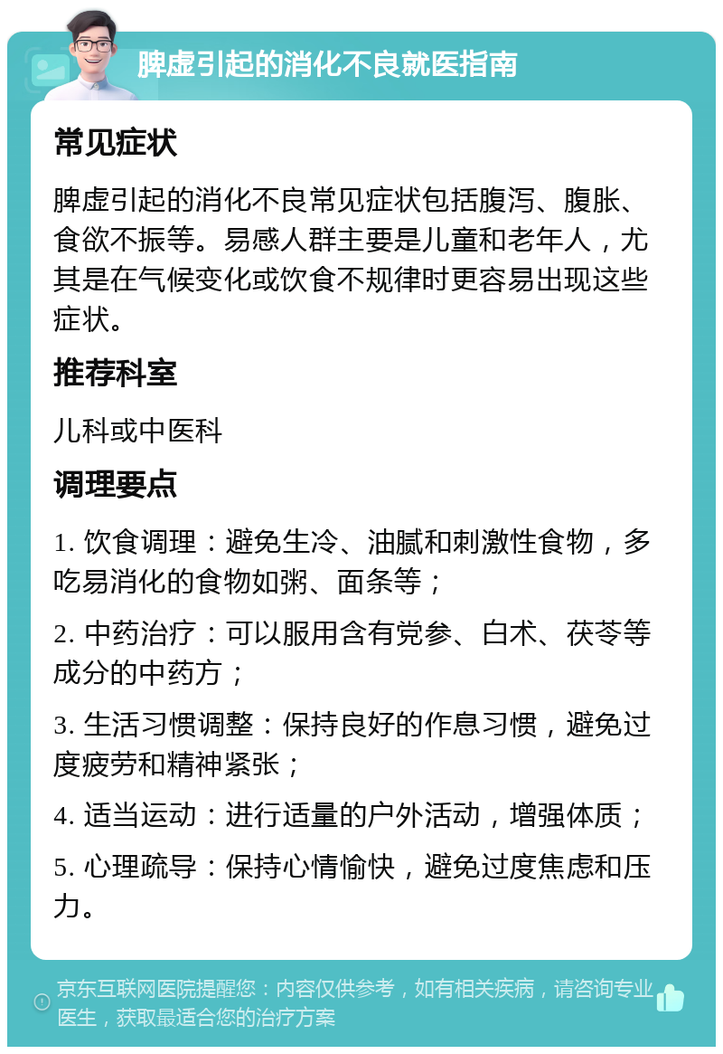 脾虚引起的消化不良就医指南 常见症状 脾虚引起的消化不良常见症状包括腹泻、腹胀、食欲不振等。易感人群主要是儿童和老年人，尤其是在气候变化或饮食不规律时更容易出现这些症状。 推荐科室 儿科或中医科 调理要点 1. 饮食调理：避免生冷、油腻和刺激性食物，多吃易消化的食物如粥、面条等； 2. 中药治疗：可以服用含有党参、白术、茯苓等成分的中药方； 3. 生活习惯调整：保持良好的作息习惯，避免过度疲劳和精神紧张； 4. 适当运动：进行适量的户外活动，增强体质； 5. 心理疏导：保持心情愉快，避免过度焦虑和压力。