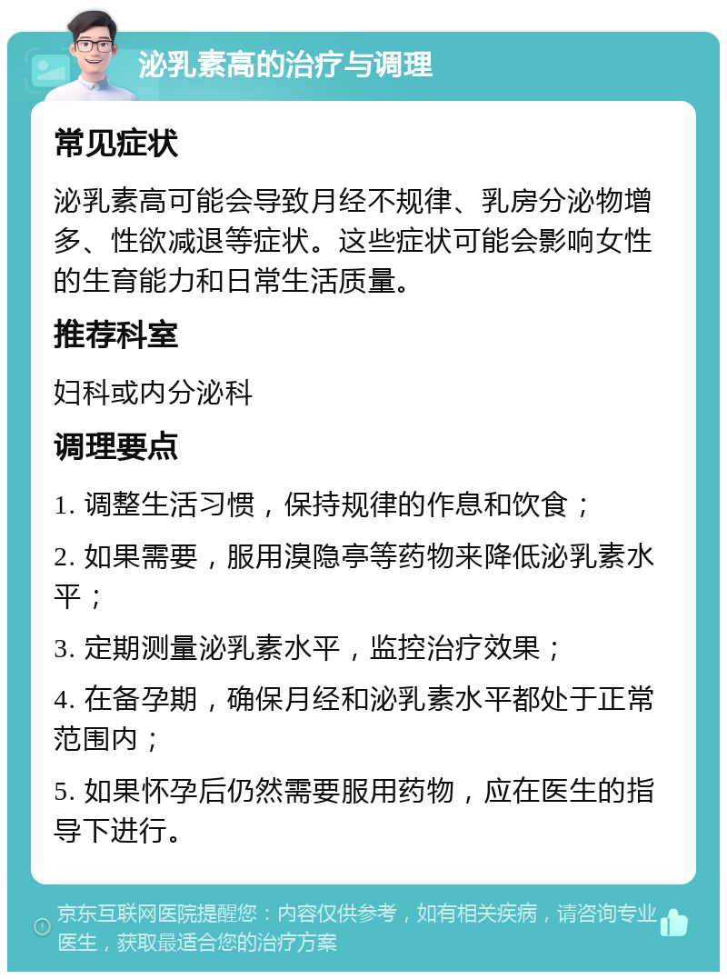 泌乳素高的治疗与调理 常见症状 泌乳素高可能会导致月经不规律、乳房分泌物增多、性欲减退等症状。这些症状可能会影响女性的生育能力和日常生活质量。 推荐科室 妇科或内分泌科 调理要点 1. 调整生活习惯，保持规律的作息和饮食； 2. 如果需要，服用溴隐亭等药物来降低泌乳素水平； 3. 定期测量泌乳素水平，监控治疗效果； 4. 在备孕期，确保月经和泌乳素水平都处于正常范围内； 5. 如果怀孕后仍然需要服用药物，应在医生的指导下进行。