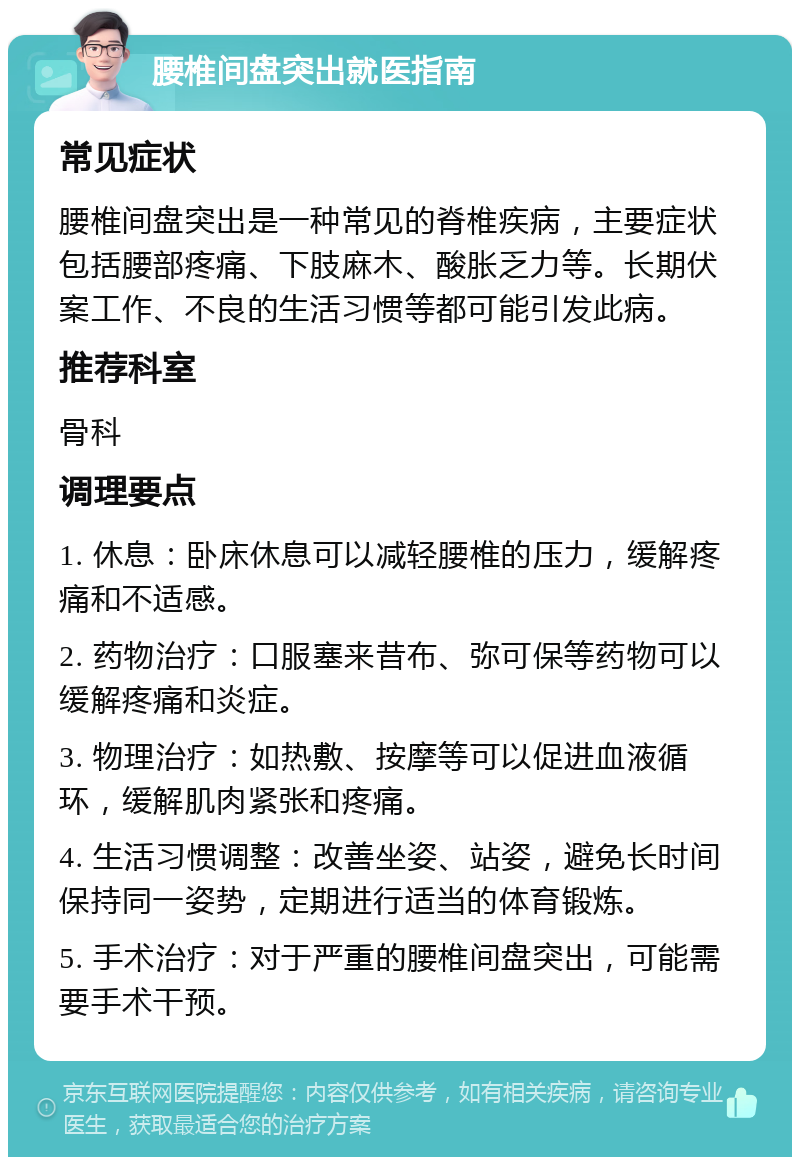 腰椎间盘突出就医指南 常见症状 腰椎间盘突出是一种常见的脊椎疾病，主要症状包括腰部疼痛、下肢麻木、酸胀乏力等。长期伏案工作、不良的生活习惯等都可能引发此病。 推荐科室 骨科 调理要点 1. 休息：卧床休息可以减轻腰椎的压力，缓解疼痛和不适感。 2. 药物治疗：口服塞来昔布、弥可保等药物可以缓解疼痛和炎症。 3. 物理治疗：如热敷、按摩等可以促进血液循环，缓解肌肉紧张和疼痛。 4. 生活习惯调整：改善坐姿、站姿，避免长时间保持同一姿势，定期进行适当的体育锻炼。 5. 手术治疗：对于严重的腰椎间盘突出，可能需要手术干预。