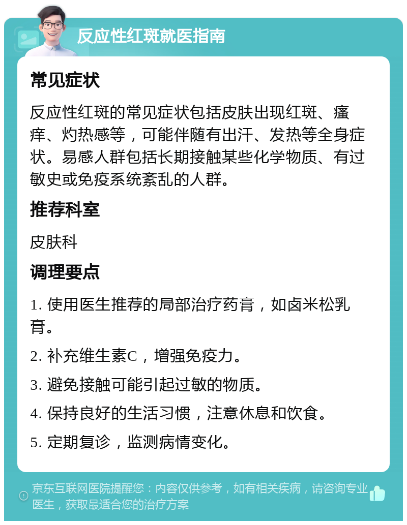 反应性红斑就医指南 常见症状 反应性红斑的常见症状包括皮肤出现红斑、瘙痒、灼热感等，可能伴随有出汗、发热等全身症状。易感人群包括长期接触某些化学物质、有过敏史或免疫系统紊乱的人群。 推荐科室 皮肤科 调理要点 1. 使用医生推荐的局部治疗药膏，如卤米松乳膏。 2. 补充维生素C，增强免疫力。 3. 避免接触可能引起过敏的物质。 4. 保持良好的生活习惯，注意休息和饮食。 5. 定期复诊，监测病情变化。