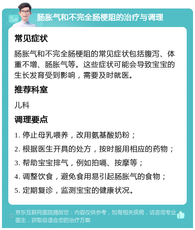 肠胀气和不完全肠梗阻的治疗与调理 常见症状 肠胀气和不完全肠梗阻的常见症状包括腹泻、体重不增、肠胀气等。这些症状可能会导致宝宝的生长发育受到影响，需要及时就医。 推荐科室 儿科 调理要点 1. 停止母乳喂养，改用氨基酸奶粉； 2. 根据医生开具的处方，按时服用相应的药物； 3. 帮助宝宝排气，例如拍嗝、按摩等； 4. 调整饮食，避免食用易引起肠胀气的食物； 5. 定期复诊，监测宝宝的健康状况。