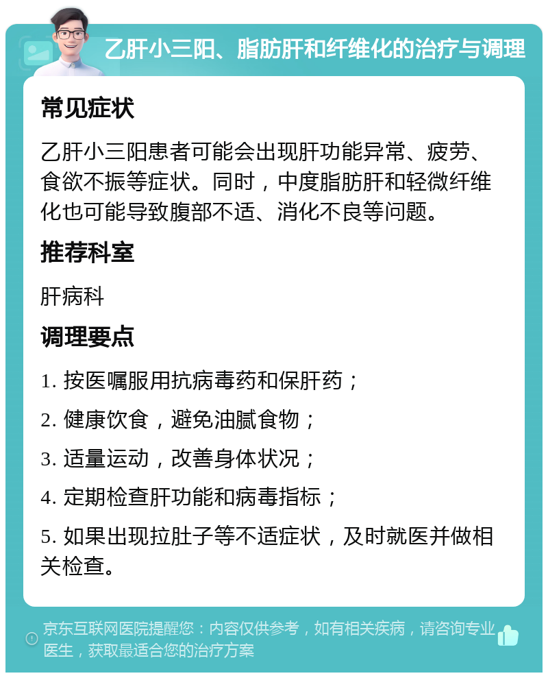 乙肝小三阳、脂肪肝和纤维化的治疗与调理 常见症状 乙肝小三阳患者可能会出现肝功能异常、疲劳、食欲不振等症状。同时，中度脂肪肝和轻微纤维化也可能导致腹部不适、消化不良等问题。 推荐科室 肝病科 调理要点 1. 按医嘱服用抗病毒药和保肝药； 2. 健康饮食，避免油腻食物； 3. 适量运动，改善身体状况； 4. 定期检查肝功能和病毒指标； 5. 如果出现拉肚子等不适症状，及时就医并做相关检查。