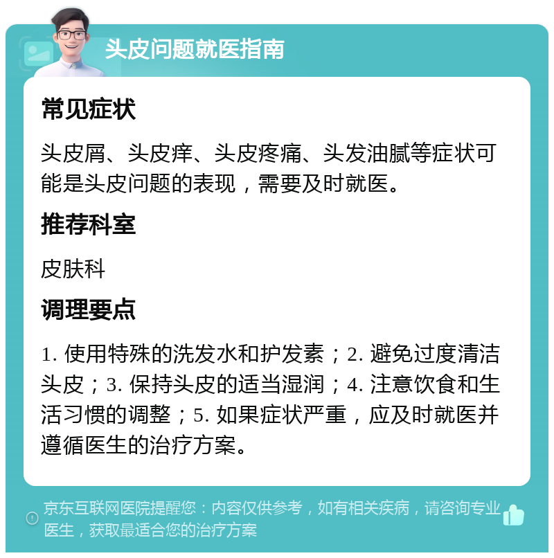 头皮问题就医指南 常见症状 头皮屑、头皮痒、头皮疼痛、头发油腻等症状可能是头皮问题的表现，需要及时就医。 推荐科室 皮肤科 调理要点 1. 使用特殊的洗发水和护发素；2. 避免过度清洁头皮；3. 保持头皮的适当湿润；4. 注意饮食和生活习惯的调整；5. 如果症状严重，应及时就医并遵循医生的治疗方案。