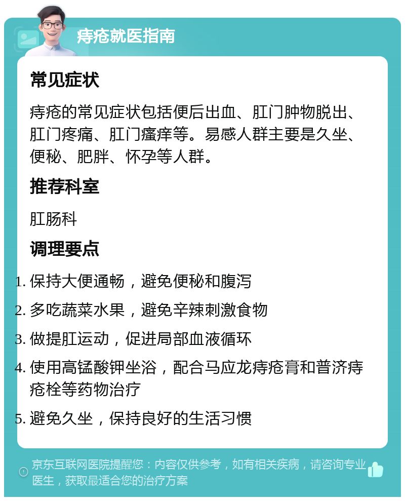 痔疮就医指南 常见症状 痔疮的常见症状包括便后出血、肛门肿物脱出、肛门疼痛、肛门瘙痒等。易感人群主要是久坐、便秘、肥胖、怀孕等人群。 推荐科室 肛肠科 调理要点 保持大便通畅，避免便秘和腹泻 多吃蔬菜水果，避免辛辣刺激食物 做提肛运动，促进局部血液循环 使用高锰酸钾坐浴，配合马应龙痔疮膏和普济痔疮栓等药物治疗 避免久坐，保持良好的生活习惯