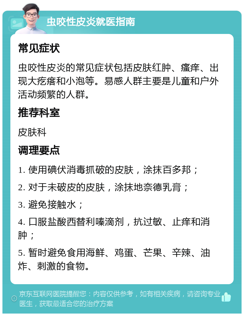 虫咬性皮炎就医指南 常见症状 虫咬性皮炎的常见症状包括皮肤红肿、瘙痒、出现大疙瘩和小泡等。易感人群主要是儿童和户外活动频繁的人群。 推荐科室 皮肤科 调理要点 1. 使用碘伏消毒抓破的皮肤，涂抹百多邦； 2. 对于未破皮的皮肤，涂抹地奈德乳膏； 3. 避免接触水； 4. 口服盐酸西替利嗪滴剂，抗过敏、止痒和消肿； 5. 暂时避免食用海鲜、鸡蛋、芒果、辛辣、油炸、刺激的食物。