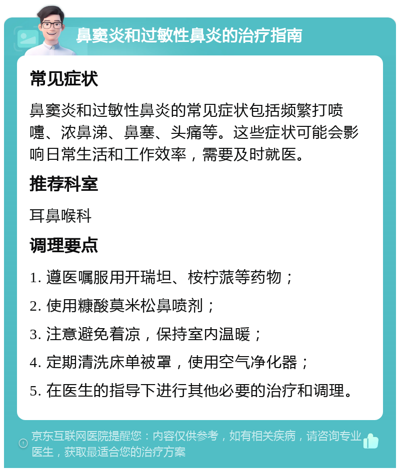 鼻窦炎和过敏性鼻炎的治疗指南 常见症状 鼻窦炎和过敏性鼻炎的常见症状包括频繁打喷嚏、浓鼻涕、鼻塞、头痛等。这些症状可能会影响日常生活和工作效率，需要及时就医。 推荐科室 耳鼻喉科 调理要点 1. 遵医嘱服用开瑞坦、桉柠蒎等药物； 2. 使用糠酸莫米松鼻喷剂； 3. 注意避免着凉，保持室内温暖； 4. 定期清洗床单被罩，使用空气净化器； 5. 在医生的指导下进行其他必要的治疗和调理。