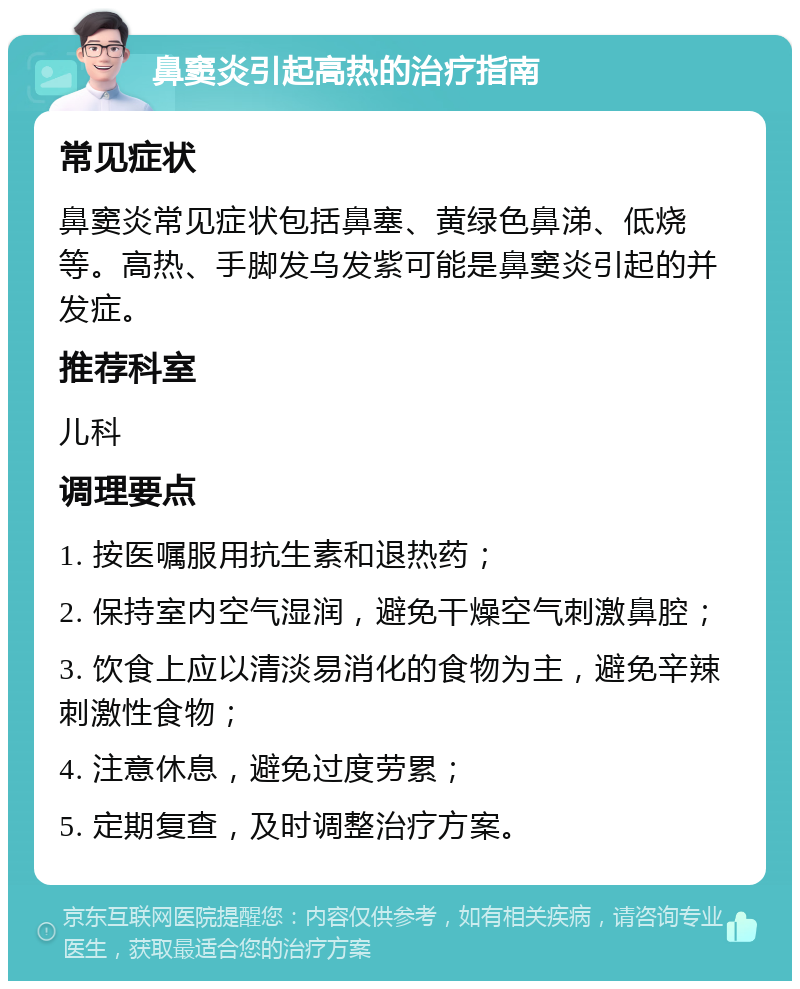 鼻窦炎引起高热的治疗指南 常见症状 鼻窦炎常见症状包括鼻塞、黄绿色鼻涕、低烧等。高热、手脚发乌发紫可能是鼻窦炎引起的并发症。 推荐科室 儿科 调理要点 1. 按医嘱服用抗生素和退热药； 2. 保持室内空气湿润，避免干燥空气刺激鼻腔； 3. 饮食上应以清淡易消化的食物为主，避免辛辣刺激性食物； 4. 注意休息，避免过度劳累； 5. 定期复查，及时调整治疗方案。