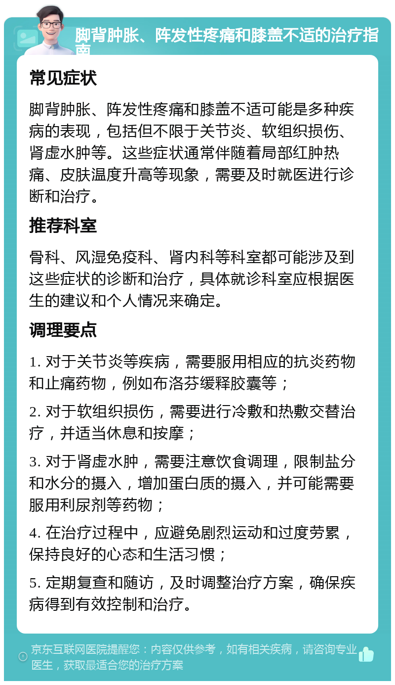 脚背肿胀、阵发性疼痛和膝盖不适的治疗指南 常见症状 脚背肿胀、阵发性疼痛和膝盖不适可能是多种疾病的表现，包括但不限于关节炎、软组织损伤、肾虚水肿等。这些症状通常伴随着局部红肿热痛、皮肤温度升高等现象，需要及时就医进行诊断和治疗。 推荐科室 骨科、风湿免疫科、肾内科等科室都可能涉及到这些症状的诊断和治疗，具体就诊科室应根据医生的建议和个人情况来确定。 调理要点 1. 对于关节炎等疾病，需要服用相应的抗炎药物和止痛药物，例如布洛芬缓释胶囊等； 2. 对于软组织损伤，需要进行冷敷和热敷交替治疗，并适当休息和按摩； 3. 对于肾虚水肿，需要注意饮食调理，限制盐分和水分的摄入，增加蛋白质的摄入，并可能需要服用利尿剂等药物； 4. 在治疗过程中，应避免剧烈运动和过度劳累，保持良好的心态和生活习惯； 5. 定期复查和随访，及时调整治疗方案，确保疾病得到有效控制和治疗。