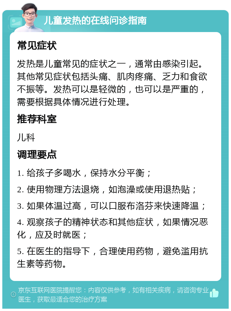 儿童发热的在线问诊指南 常见症状 发热是儿童常见的症状之一，通常由感染引起。其他常见症状包括头痛、肌肉疼痛、乏力和食欲不振等。发热可以是轻微的，也可以是严重的，需要根据具体情况进行处理。 推荐科室 儿科 调理要点 1. 给孩子多喝水，保持水分平衡； 2. 使用物理方法退烧，如泡澡或使用退热贴； 3. 如果体温过高，可以口服布洛芬来快速降温； 4. 观察孩子的精神状态和其他症状，如果情况恶化，应及时就医； 5. 在医生的指导下，合理使用药物，避免滥用抗生素等药物。