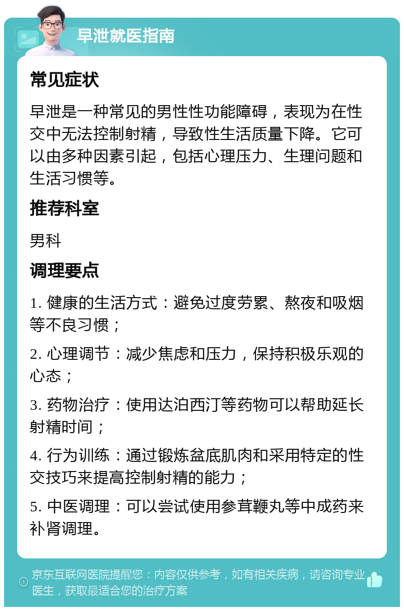 早泄就医指南 常见症状 早泄是一种常见的男性性功能障碍，表现为在性交中无法控制射精，导致性生活质量下降。它可以由多种因素引起，包括心理压力、生理问题和生活习惯等。 推荐科室 男科 调理要点 1. 健康的生活方式：避免过度劳累、熬夜和吸烟等不良习惯； 2. 心理调节：减少焦虑和压力，保持积极乐观的心态； 3. 药物治疗：使用达泊西汀等药物可以帮助延长射精时间； 4. 行为训练：通过锻炼盆底肌肉和采用特定的性交技巧来提高控制射精的能力； 5. 中医调理：可以尝试使用参茸鞭丸等中成药来补肾调理。