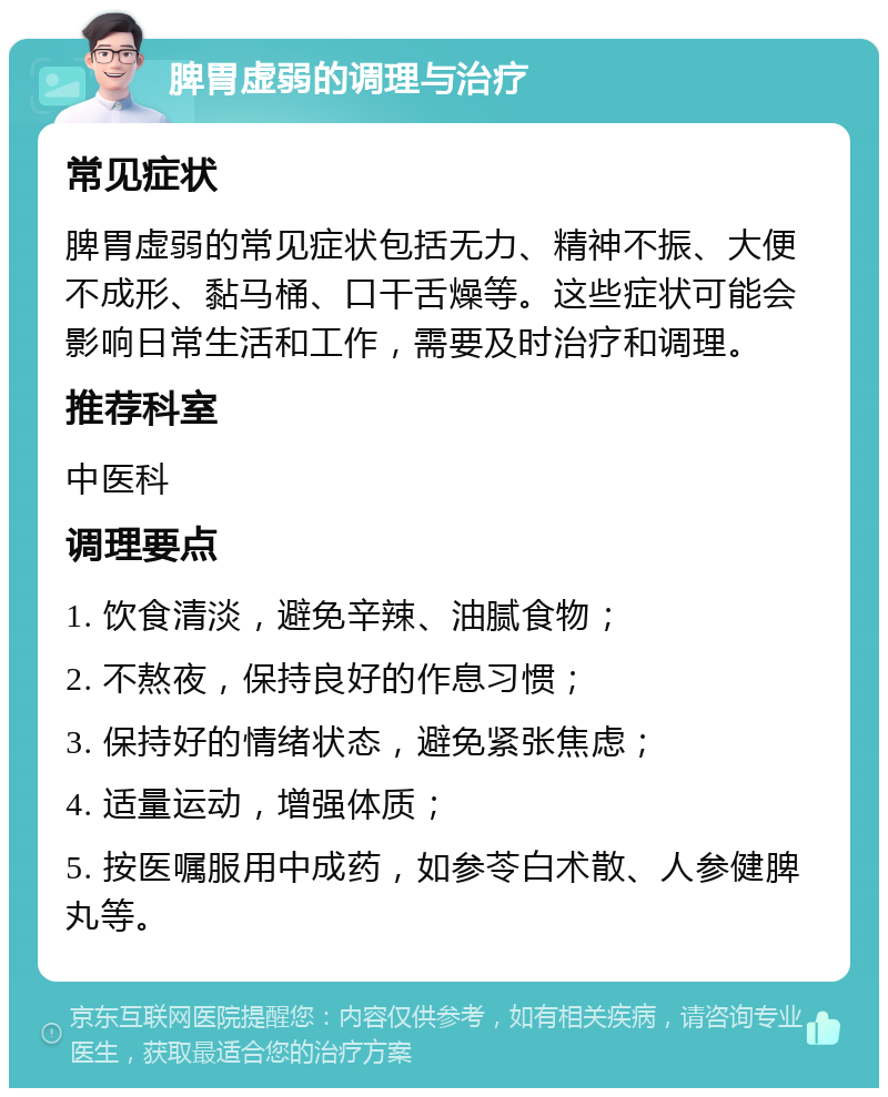 脾胃虚弱的调理与治疗 常见症状 脾胃虚弱的常见症状包括无力、精神不振、大便不成形、黏马桶、口干舌燥等。这些症状可能会影响日常生活和工作，需要及时治疗和调理。 推荐科室 中医科 调理要点 1. 饮食清淡，避免辛辣、油腻食物； 2. 不熬夜，保持良好的作息习惯； 3. 保持好的情绪状态，避免紧张焦虑； 4. 适量运动，增强体质； 5. 按医嘱服用中成药，如参苓白术散、人参健脾丸等。