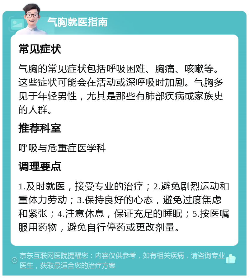 气胸就医指南 常见症状 气胸的常见症状包括呼吸困难、胸痛、咳嗽等。这些症状可能会在活动或深呼吸时加剧。气胸多见于年轻男性，尤其是那些有肺部疾病或家族史的人群。 推荐科室 呼吸与危重症医学科 调理要点 1.及时就医，接受专业的治疗；2.避免剧烈运动和重体力劳动；3.保持良好的心态，避免过度焦虑和紧张；4.注意休息，保证充足的睡眠；5.按医嘱服用药物，避免自行停药或更改剂量。