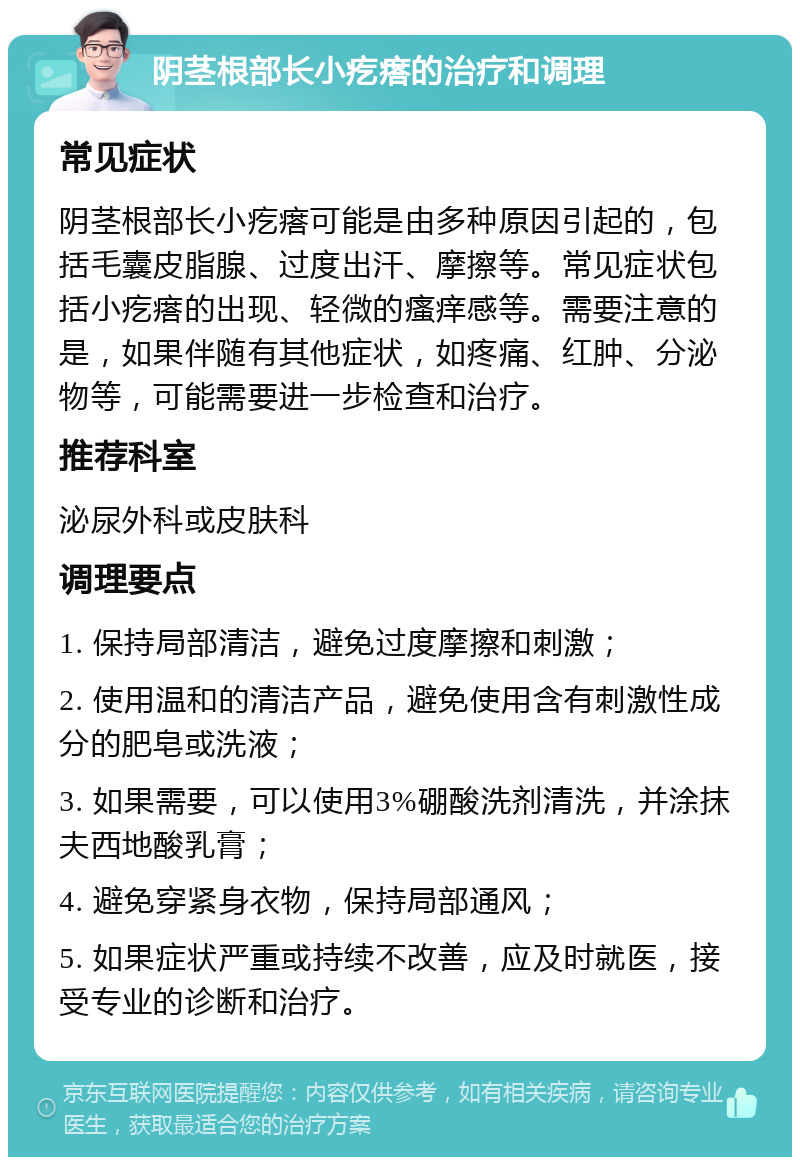 阴茎根部长小疙瘩的治疗和调理 常见症状 阴茎根部长小疙瘩可能是由多种原因引起的，包括毛囊皮脂腺、过度出汗、摩擦等。常见症状包括小疙瘩的出现、轻微的瘙痒感等。需要注意的是，如果伴随有其他症状，如疼痛、红肿、分泌物等，可能需要进一步检查和治疗。 推荐科室 泌尿外科或皮肤科 调理要点 1. 保持局部清洁，避免过度摩擦和刺激； 2. 使用温和的清洁产品，避免使用含有刺激性成分的肥皂或洗液； 3. 如果需要，可以使用3%硼酸洗剂清洗，并涂抹夫西地酸乳膏； 4. 避免穿紧身衣物，保持局部通风； 5. 如果症状严重或持续不改善，应及时就医，接受专业的诊断和治疗。