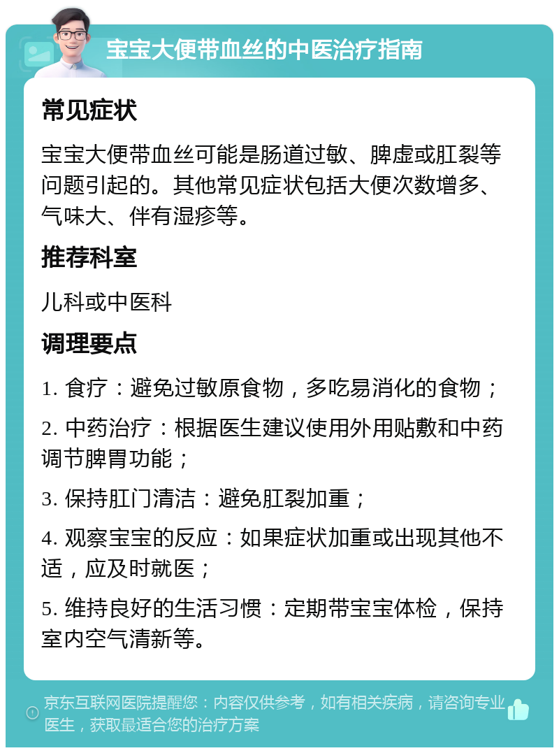 宝宝大便带血丝的中医治疗指南 常见症状 宝宝大便带血丝可能是肠道过敏、脾虚或肛裂等问题引起的。其他常见症状包括大便次数增多、气味大、伴有湿疹等。 推荐科室 儿科或中医科 调理要点 1. 食疗：避免过敏原食物，多吃易消化的食物； 2. 中药治疗：根据医生建议使用外用贴敷和中药调节脾胃功能； 3. 保持肛门清洁：避免肛裂加重； 4. 观察宝宝的反应：如果症状加重或出现其他不适，应及时就医； 5. 维持良好的生活习惯：定期带宝宝体检，保持室内空气清新等。