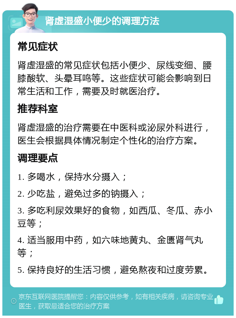 肾虚湿盛小便少的调理方法 常见症状 肾虚湿盛的常见症状包括小便少、尿线变细、腰膝酸软、头晕耳鸣等。这些症状可能会影响到日常生活和工作，需要及时就医治疗。 推荐科室 肾虚湿盛的治疗需要在中医科或泌尿外科进行，医生会根据具体情况制定个性化的治疗方案。 调理要点 1. 多喝水，保持水分摄入； 2. 少吃盐，避免过多的钠摄入； 3. 多吃利尿效果好的食物，如西瓜、冬瓜、赤小豆等； 4. 适当服用中药，如六味地黄丸、金匮肾气丸等； 5. 保持良好的生活习惯，避免熬夜和过度劳累。