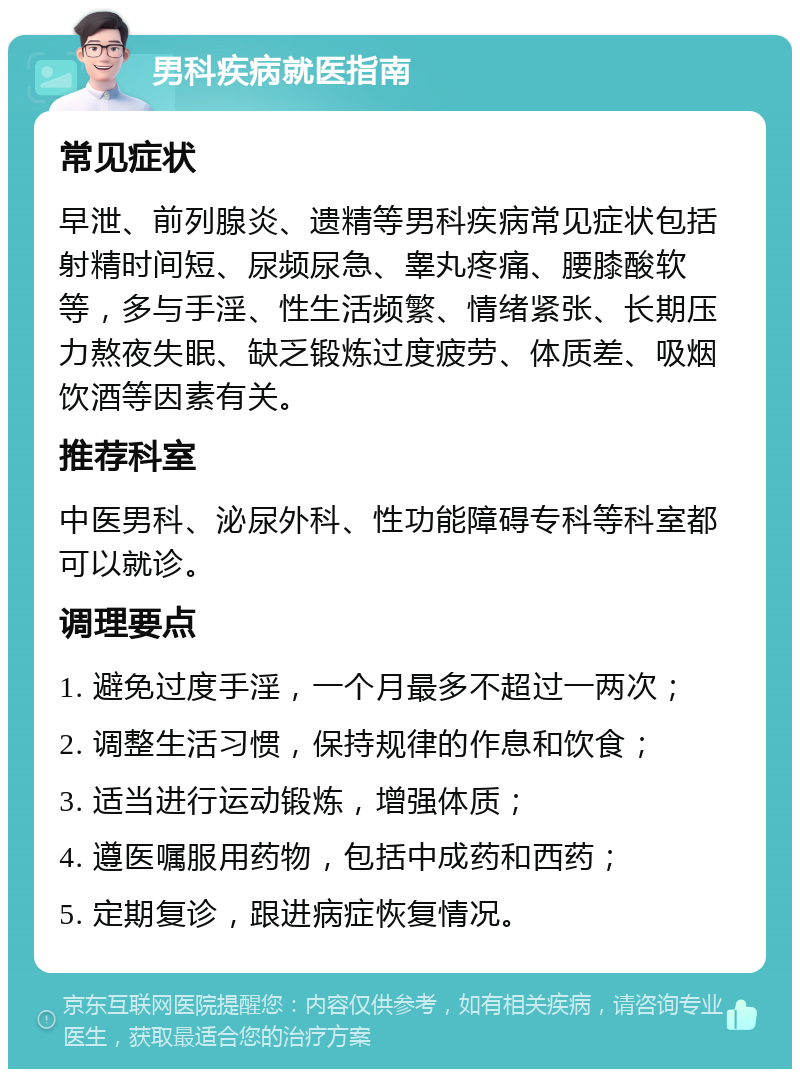 男科疾病就医指南 常见症状 早泄、前列腺炎、遗精等男科疾病常见症状包括射精时间短、尿频尿急、睾丸疼痛、腰膝酸软等，多与手淫、性生活频繁、情绪紧张、长期压力熬夜失眠、缺乏锻炼过度疲劳、体质差、吸烟饮酒等因素有关。 推荐科室 中医男科、泌尿外科、性功能障碍专科等科室都可以就诊。 调理要点 1. 避免过度手淫，一个月最多不超过一两次； 2. 调整生活习惯，保持规律的作息和饮食； 3. 适当进行运动锻炼，增强体质； 4. 遵医嘱服用药物，包括中成药和西药； 5. 定期复诊，跟进病症恢复情况。