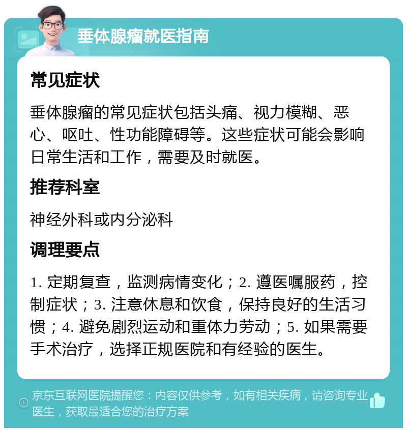 垂体腺瘤就医指南 常见症状 垂体腺瘤的常见症状包括头痛、视力模糊、恶心、呕吐、性功能障碍等。这些症状可能会影响日常生活和工作，需要及时就医。 推荐科室 神经外科或内分泌科 调理要点 1. 定期复查，监测病情变化；2. 遵医嘱服药，控制症状；3. 注意休息和饮食，保持良好的生活习惯；4. 避免剧烈运动和重体力劳动；5. 如果需要手术治疗，选择正规医院和有经验的医生。