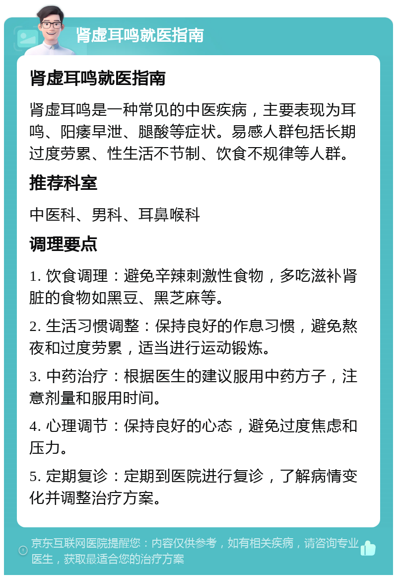 肾虚耳鸣就医指南 肾虚耳鸣就医指南 肾虚耳鸣是一种常见的中医疾病，主要表现为耳鸣、阳痿早泄、腿酸等症状。易感人群包括长期过度劳累、性生活不节制、饮食不规律等人群。 推荐科室 中医科、男科、耳鼻喉科 调理要点 1. 饮食调理：避免辛辣刺激性食物，多吃滋补肾脏的食物如黑豆、黑芝麻等。 2. 生活习惯调整：保持良好的作息习惯，避免熬夜和过度劳累，适当进行运动锻炼。 3. 中药治疗：根据医生的建议服用中药方子，注意剂量和服用时间。 4. 心理调节：保持良好的心态，避免过度焦虑和压力。 5. 定期复诊：定期到医院进行复诊，了解病情变化并调整治疗方案。