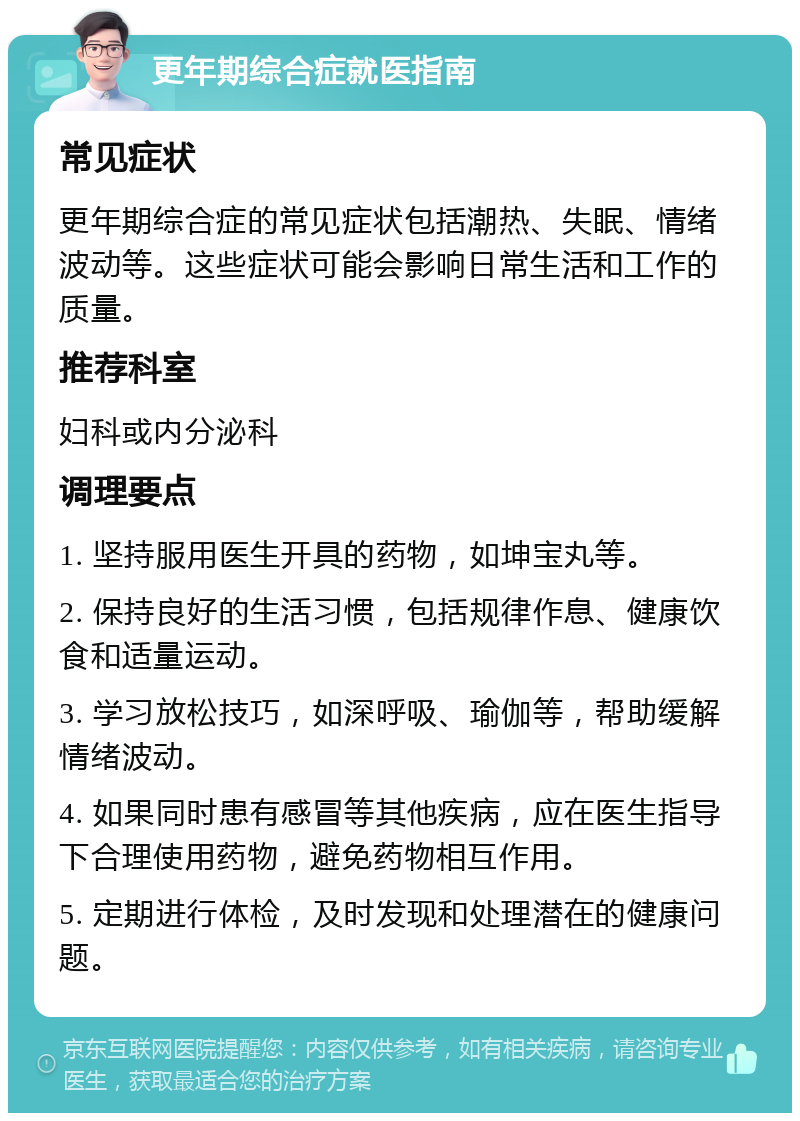 更年期综合症就医指南 常见症状 更年期综合症的常见症状包括潮热、失眠、情绪波动等。这些症状可能会影响日常生活和工作的质量。 推荐科室 妇科或内分泌科 调理要点 1. 坚持服用医生开具的药物，如坤宝丸等。 2. 保持良好的生活习惯，包括规律作息、健康饮食和适量运动。 3. 学习放松技巧，如深呼吸、瑜伽等，帮助缓解情绪波动。 4. 如果同时患有感冒等其他疾病，应在医生指导下合理使用药物，避免药物相互作用。 5. 定期进行体检，及时发现和处理潜在的健康问题。