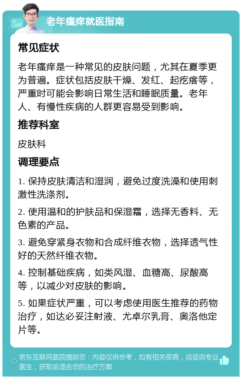 老年瘙痒就医指南 常见症状 老年瘙痒是一种常见的皮肤问题，尤其在夏季更为普遍。症状包括皮肤干燥、发红、起疙瘩等，严重时可能会影响日常生活和睡眠质量。老年人、有慢性疾病的人群更容易受到影响。 推荐科室 皮肤科 调理要点 1. 保持皮肤清洁和湿润，避免过度洗澡和使用刺激性洗涤剂。 2. 使用温和的护肤品和保湿霜，选择无香料、无色素的产品。 3. 避免穿紧身衣物和合成纤维衣物，选择透气性好的天然纤维衣物。 4. 控制基础疾病，如类风湿、血糖高、尿酸高等，以减少对皮肤的影响。 5. 如果症状严重，可以考虑使用医生推荐的药物治疗，如达必妥注射液、尤卓尔乳膏、奥洛他定片等。