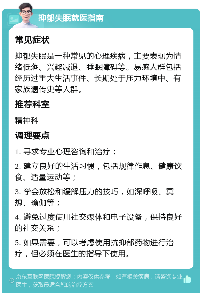 抑郁失眠就医指南 常见症状 抑郁失眠是一种常见的心理疾病，主要表现为情绪低落、兴趣减退、睡眠障碍等。易感人群包括经历过重大生活事件、长期处于压力环境中、有家族遗传史等人群。 推荐科室 精神科 调理要点 1. 寻求专业心理咨询和治疗； 2. 建立良好的生活习惯，包括规律作息、健康饮食、适量运动等； 3. 学会放松和缓解压力的技巧，如深呼吸、冥想、瑜伽等； 4. 避免过度使用社交媒体和电子设备，保持良好的社交关系； 5. 如果需要，可以考虑使用抗抑郁药物进行治疗，但必须在医生的指导下使用。