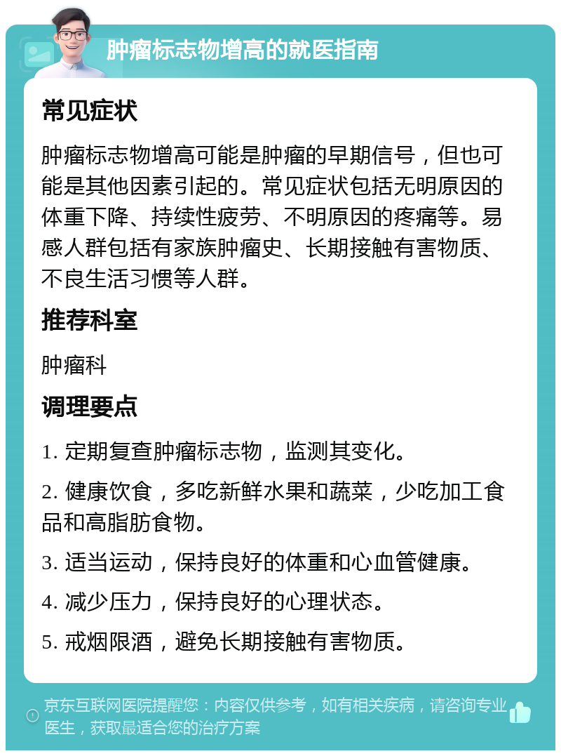 肿瘤标志物增高的就医指南 常见症状 肿瘤标志物增高可能是肿瘤的早期信号，但也可能是其他因素引起的。常见症状包括无明原因的体重下降、持续性疲劳、不明原因的疼痛等。易感人群包括有家族肿瘤史、长期接触有害物质、不良生活习惯等人群。 推荐科室 肿瘤科 调理要点 1. 定期复查肿瘤标志物，监测其变化。 2. 健康饮食，多吃新鲜水果和蔬菜，少吃加工食品和高脂肪食物。 3. 适当运动，保持良好的体重和心血管健康。 4. 减少压力，保持良好的心理状态。 5. 戒烟限酒，避免长期接触有害物质。