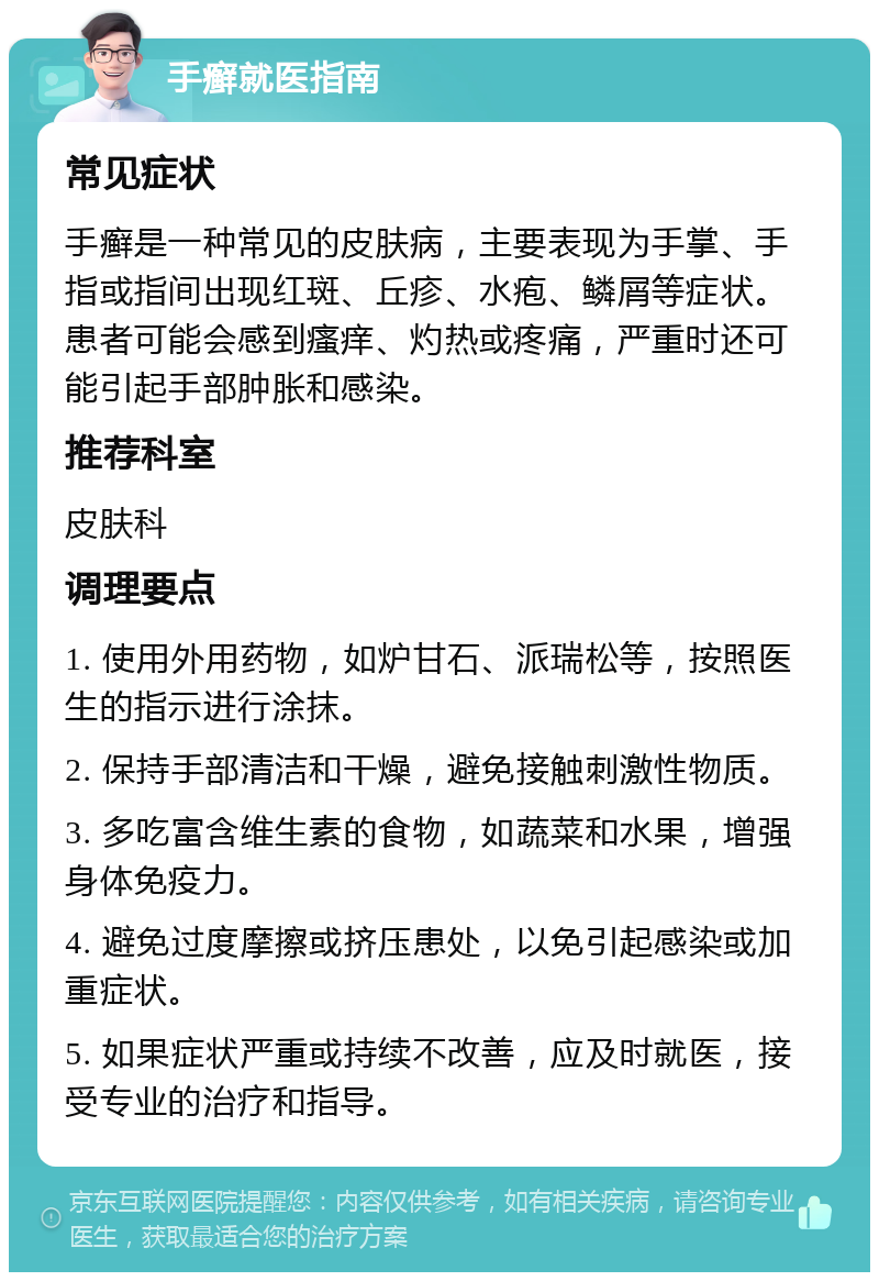 手癣就医指南 常见症状 手癣是一种常见的皮肤病，主要表现为手掌、手指或指间出现红斑、丘疹、水疱、鳞屑等症状。患者可能会感到瘙痒、灼热或疼痛，严重时还可能引起手部肿胀和感染。 推荐科室 皮肤科 调理要点 1. 使用外用药物，如炉甘石、派瑞松等，按照医生的指示进行涂抹。 2. 保持手部清洁和干燥，避免接触刺激性物质。 3. 多吃富含维生素的食物，如蔬菜和水果，增强身体免疫力。 4. 避免过度摩擦或挤压患处，以免引起感染或加重症状。 5. 如果症状严重或持续不改善，应及时就医，接受专业的治疗和指导。