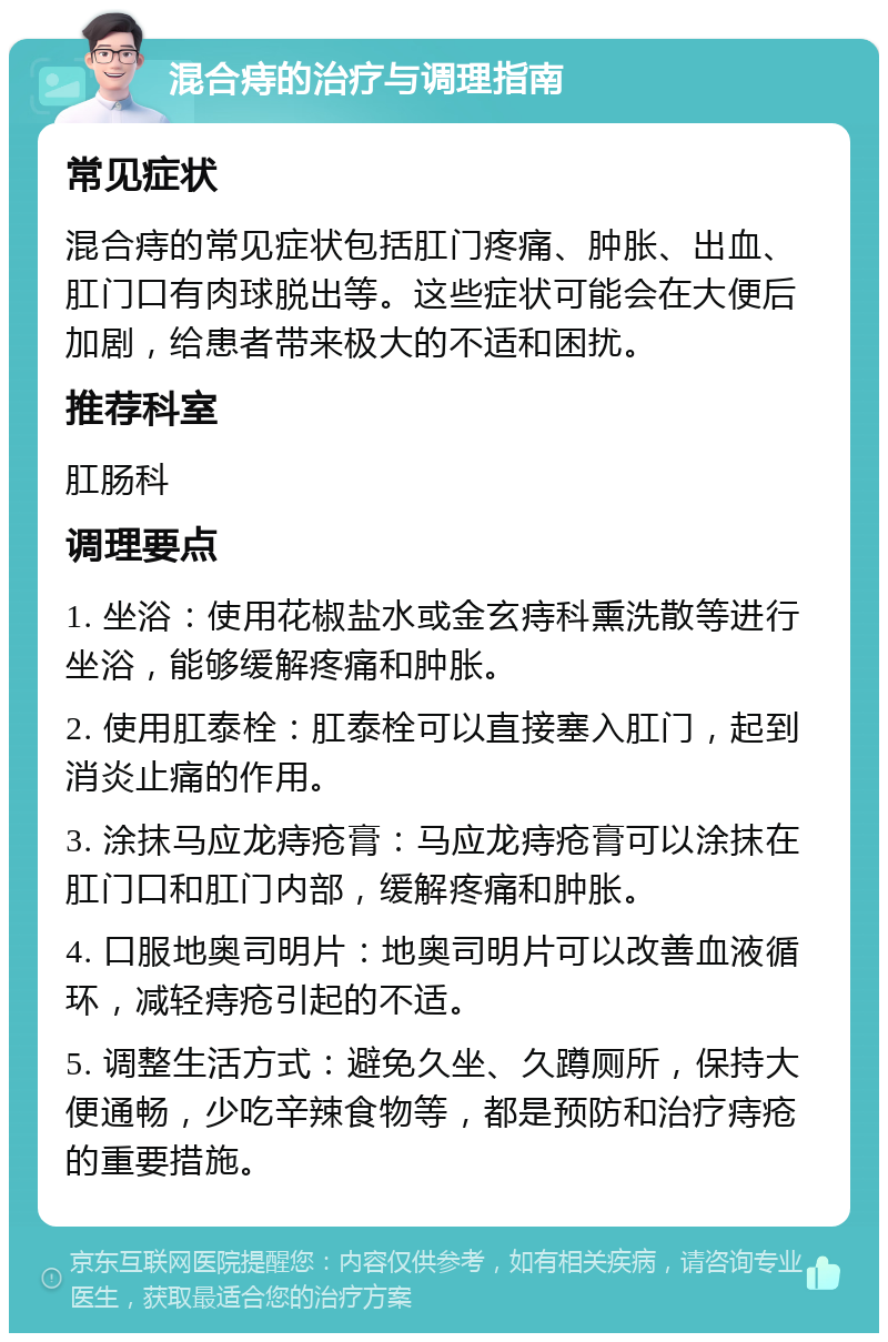 混合痔的治疗与调理指南 常见症状 混合痔的常见症状包括肛门疼痛、肿胀、出血、肛门口有肉球脱出等。这些症状可能会在大便后加剧，给患者带来极大的不适和困扰。 推荐科室 肛肠科 调理要点 1. 坐浴：使用花椒盐水或金玄痔科熏洗散等进行坐浴，能够缓解疼痛和肿胀。 2. 使用肛泰栓：肛泰栓可以直接塞入肛门，起到消炎止痛的作用。 3. 涂抹马应龙痔疮膏：马应龙痔疮膏可以涂抹在肛门口和肛门内部，缓解疼痛和肿胀。 4. 口服地奥司明片：地奥司明片可以改善血液循环，减轻痔疮引起的不适。 5. 调整生活方式：避免久坐、久蹲厕所，保持大便通畅，少吃辛辣食物等，都是预防和治疗痔疮的重要措施。