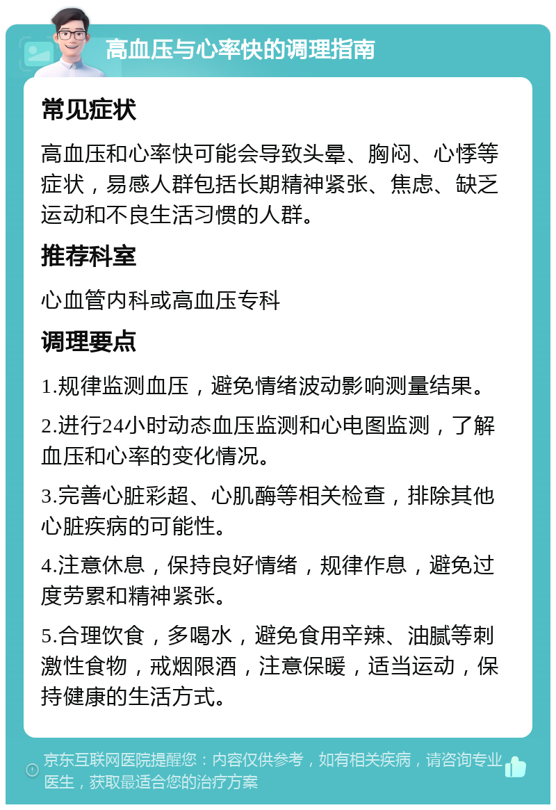 高血压与心率快的调理指南 常见症状 高血压和心率快可能会导致头晕、胸闷、心悸等症状，易感人群包括长期精神紧张、焦虑、缺乏运动和不良生活习惯的人群。 推荐科室 心血管内科或高血压专科 调理要点 1.规律监测血压，避免情绪波动影响测量结果。 2.进行24小时动态血压监测和心电图监测，了解血压和心率的变化情况。 3.完善心脏彩超、心肌酶等相关检查，排除其他心脏疾病的可能性。 4.注意休息，保持良好情绪，规律作息，避免过度劳累和精神紧张。 5.合理饮食，多喝水，避免食用辛辣、油腻等刺激性食物，戒烟限酒，注意保暖，适当运动，保持健康的生活方式。