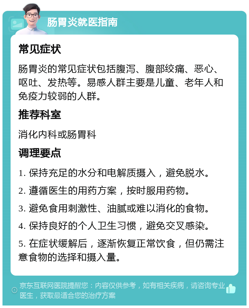 肠胃炎就医指南 常见症状 肠胃炎的常见症状包括腹泻、腹部绞痛、恶心、呕吐、发热等。易感人群主要是儿童、老年人和免疫力较弱的人群。 推荐科室 消化内科或肠胃科 调理要点 1. 保持充足的水分和电解质摄入，避免脱水。 2. 遵循医生的用药方案，按时服用药物。 3. 避免食用刺激性、油腻或难以消化的食物。 4. 保持良好的个人卫生习惯，避免交叉感染。 5. 在症状缓解后，逐渐恢复正常饮食，但仍需注意食物的选择和摄入量。