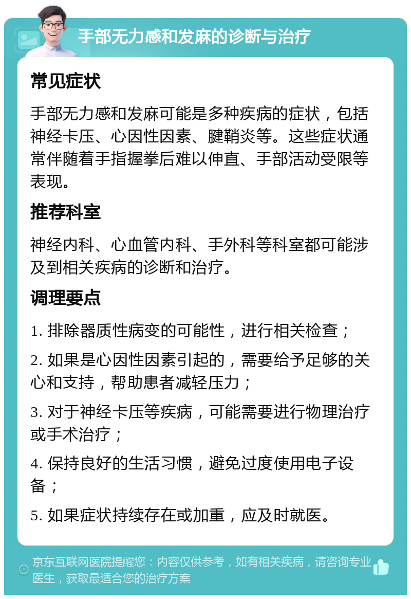 手部无力感和发麻的诊断与治疗 常见症状 手部无力感和发麻可能是多种疾病的症状，包括神经卡压、心因性因素、腱鞘炎等。这些症状通常伴随着手指握拳后难以伸直、手部活动受限等表现。 推荐科室 神经内科、心血管内科、手外科等科室都可能涉及到相关疾病的诊断和治疗。 调理要点 1. 排除器质性病变的可能性，进行相关检查； 2. 如果是心因性因素引起的，需要给予足够的关心和支持，帮助患者减轻压力； 3. 对于神经卡压等疾病，可能需要进行物理治疗或手术治疗； 4. 保持良好的生活习惯，避免过度使用电子设备； 5. 如果症状持续存在或加重，应及时就医。