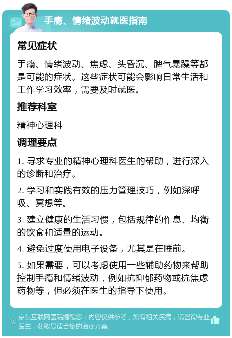 手瘾、情绪波动就医指南 常见症状 手瘾、情绪波动、焦虑、头昏沉、脾气暴躁等都是可能的症状。这些症状可能会影响日常生活和工作学习效率，需要及时就医。 推荐科室 精神心理科 调理要点 1. 寻求专业的精神心理科医生的帮助，进行深入的诊断和治疗。 2. 学习和实践有效的压力管理技巧，例如深呼吸、冥想等。 3. 建立健康的生活习惯，包括规律的作息、均衡的饮食和适量的运动。 4. 避免过度使用电子设备，尤其是在睡前。 5. 如果需要，可以考虑使用一些辅助药物来帮助控制手瘾和情绪波动，例如抗抑郁药物或抗焦虑药物等，但必须在医生的指导下使用。