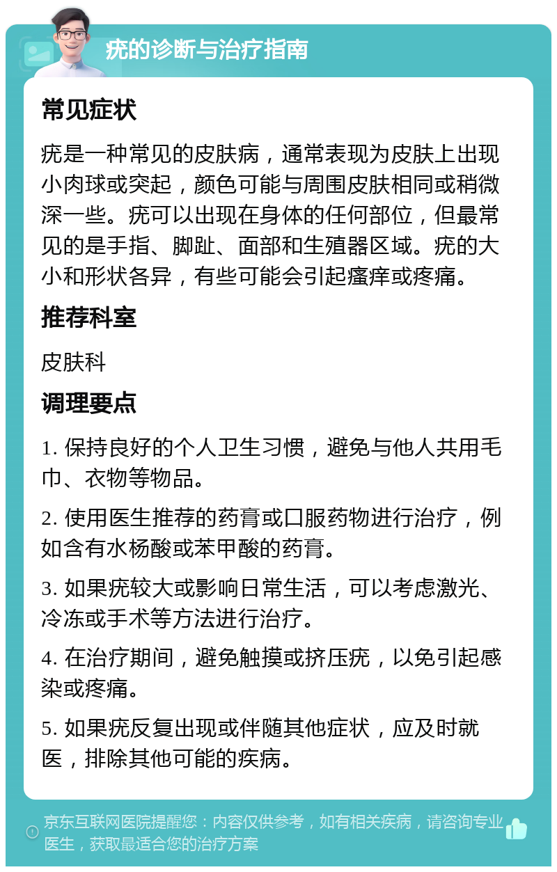 疣的诊断与治疗指南 常见症状 疣是一种常见的皮肤病，通常表现为皮肤上出现小肉球或突起，颜色可能与周围皮肤相同或稍微深一些。疣可以出现在身体的任何部位，但最常见的是手指、脚趾、面部和生殖器区域。疣的大小和形状各异，有些可能会引起瘙痒或疼痛。 推荐科室 皮肤科 调理要点 1. 保持良好的个人卫生习惯，避免与他人共用毛巾、衣物等物品。 2. 使用医生推荐的药膏或口服药物进行治疗，例如含有水杨酸或苯甲酸的药膏。 3. 如果疣较大或影响日常生活，可以考虑激光、冷冻或手术等方法进行治疗。 4. 在治疗期间，避免触摸或挤压疣，以免引起感染或疼痛。 5. 如果疣反复出现或伴随其他症状，应及时就医，排除其他可能的疾病。