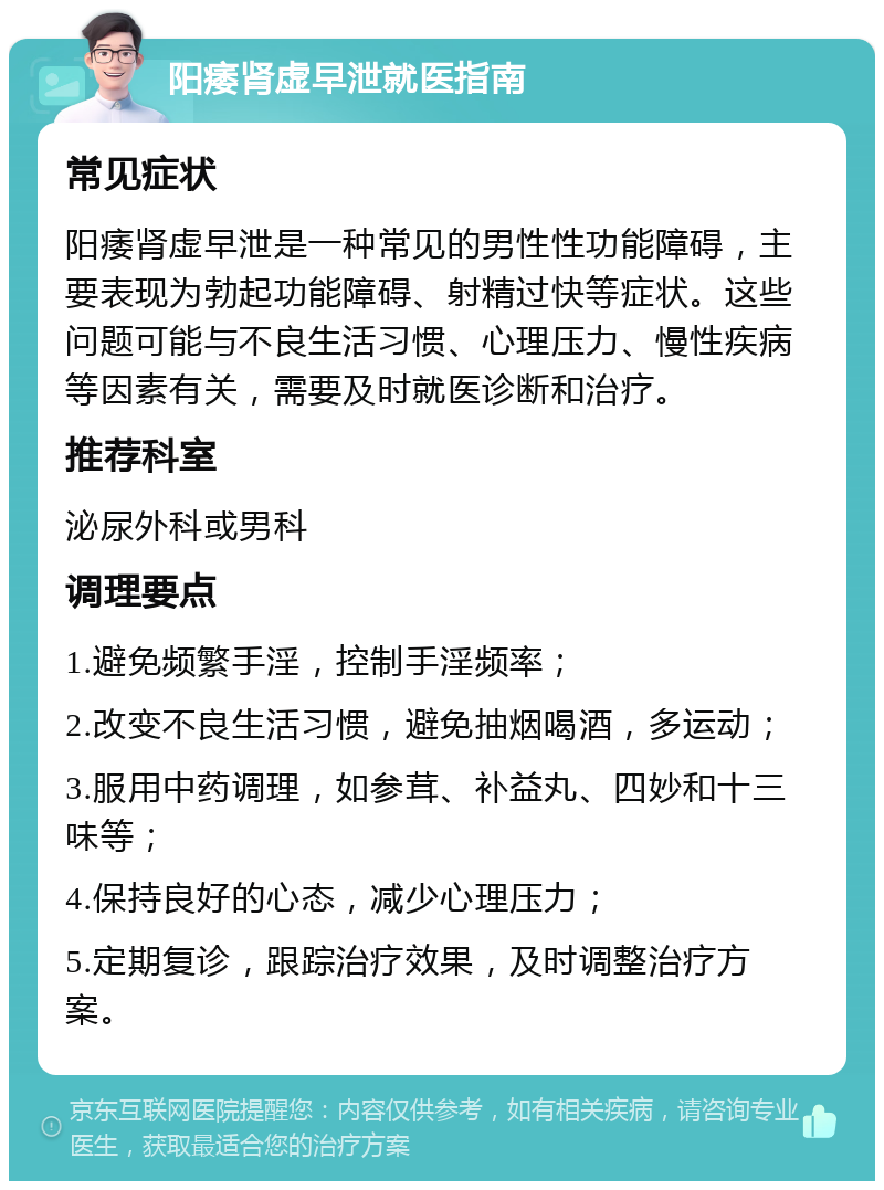 阳痿肾虚早泄就医指南 常见症状 阳痿肾虚早泄是一种常见的男性性功能障碍，主要表现为勃起功能障碍、射精过快等症状。这些问题可能与不良生活习惯、心理压力、慢性疾病等因素有关，需要及时就医诊断和治疗。 推荐科室 泌尿外科或男科 调理要点 1.避免频繁手淫，控制手淫频率； 2.改变不良生活习惯，避免抽烟喝酒，多运动； 3.服用中药调理，如参茸、补益丸、四妙和十三味等； 4.保持良好的心态，减少心理压力； 5.定期复诊，跟踪治疗效果，及时调整治疗方案。