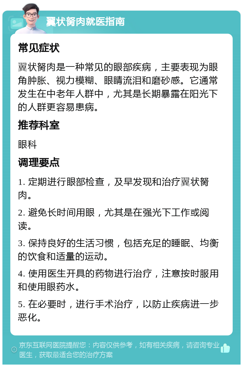 翼状胬肉就医指南 常见症状 翼状胬肉是一种常见的眼部疾病，主要表现为眼角肿胀、视力模糊、眼睛流泪和磨砂感。它通常发生在中老年人群中，尤其是长期暴露在阳光下的人群更容易患病。 推荐科室 眼科 调理要点 1. 定期进行眼部检查，及早发现和治疗翼状胬肉。 2. 避免长时间用眼，尤其是在强光下工作或阅读。 3. 保持良好的生活习惯，包括充足的睡眠、均衡的饮食和适量的运动。 4. 使用医生开具的药物进行治疗，注意按时服用和使用眼药水。 5. 在必要时，进行手术治疗，以防止疾病进一步恶化。