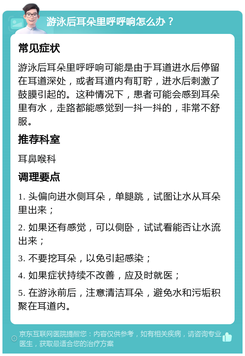 游泳后耳朵里呼呼响怎么办？ 常见症状 游泳后耳朵里呼呼响可能是由于耳道进水后停留在耳道深处，或者耳道内有耵聍，进水后刺激了鼓膜引起的。这种情况下，患者可能会感到耳朵里有水，走路都能感觉到一抖一抖的，非常不舒服。 推荐科室 耳鼻喉科 调理要点 1. 头偏向进水侧耳朵，单腿跳，试图让水从耳朵里出来； 2. 如果还有感觉，可以侧卧，试试看能否让水流出来； 3. 不要挖耳朵，以免引起感染； 4. 如果症状持续不改善，应及时就医； 5. 在游泳前后，注意清洁耳朵，避免水和污垢积聚在耳道内。