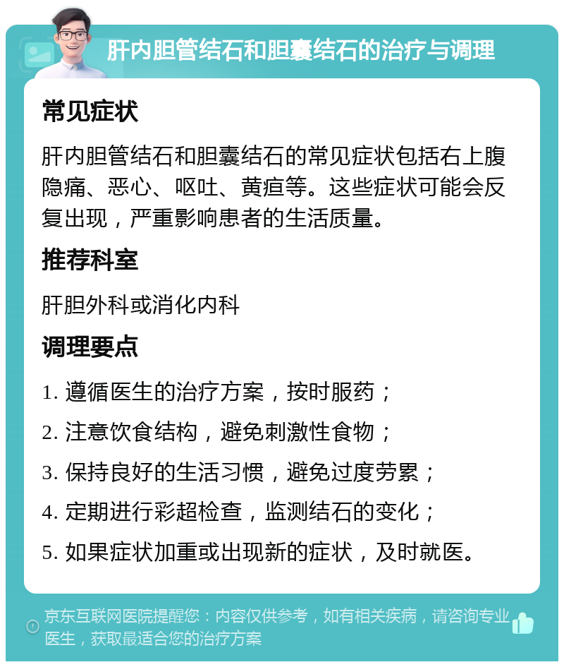 肝内胆管结石和胆囊结石的治疗与调理 常见症状 肝内胆管结石和胆囊结石的常见症状包括右上腹隐痛、恶心、呕吐、黄疸等。这些症状可能会反复出现，严重影响患者的生活质量。 推荐科室 肝胆外科或消化内科 调理要点 1. 遵循医生的治疗方案，按时服药； 2. 注意饮食结构，避免刺激性食物； 3. 保持良好的生活习惯，避免过度劳累； 4. 定期进行彩超检查，监测结石的变化； 5. 如果症状加重或出现新的症状，及时就医。