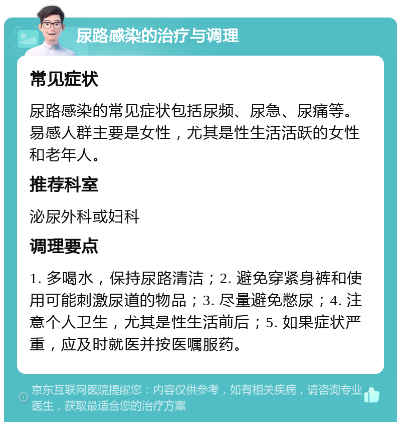 尿路感染的治疗与调理 常见症状 尿路感染的常见症状包括尿频、尿急、尿痛等。易感人群主要是女性，尤其是性生活活跃的女性和老年人。 推荐科室 泌尿外科或妇科 调理要点 1. 多喝水，保持尿路清洁；2. 避免穿紧身裤和使用可能刺激尿道的物品；3. 尽量避免憋尿；4. 注意个人卫生，尤其是性生活前后；5. 如果症状严重，应及时就医并按医嘱服药。