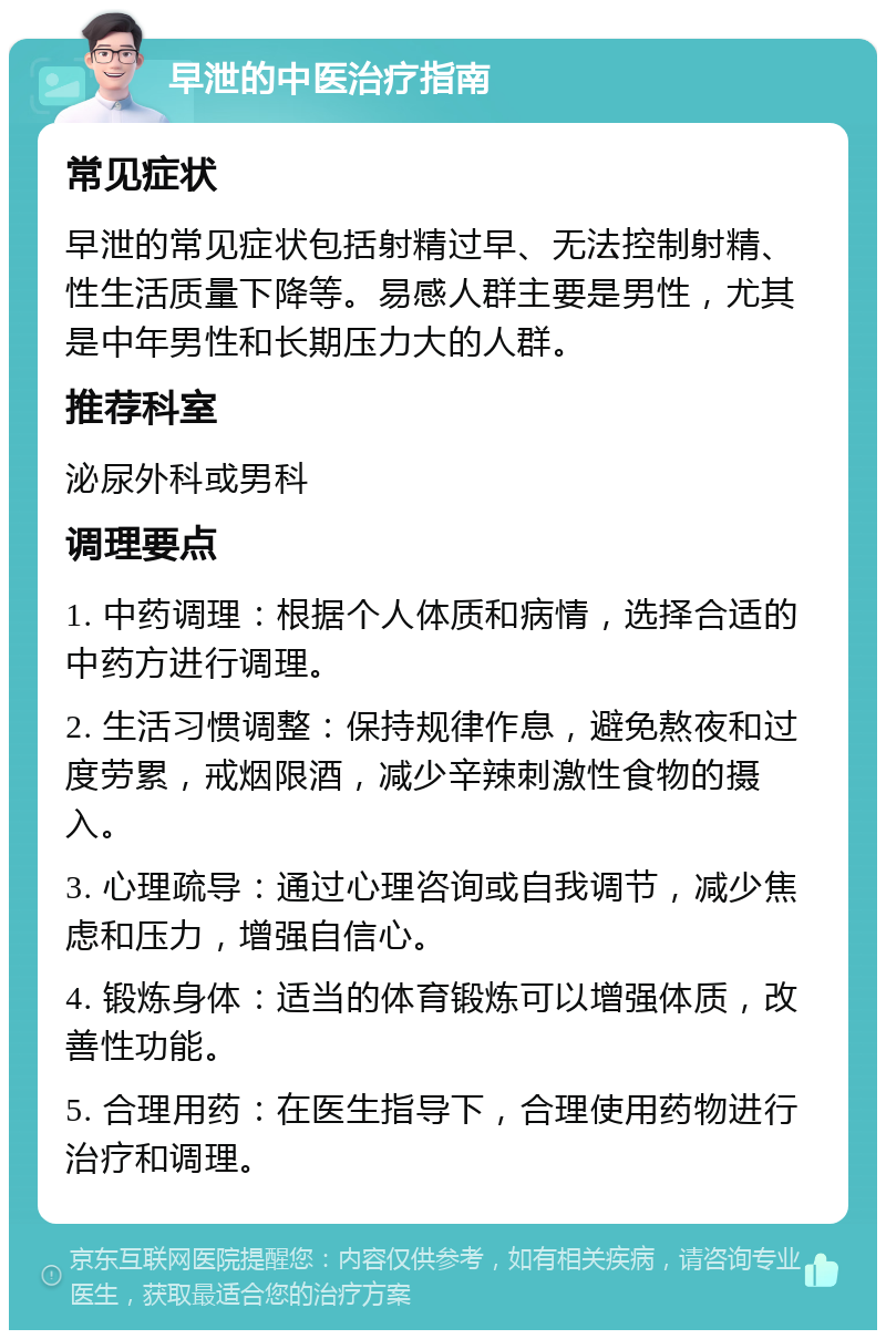 早泄的中医治疗指南 常见症状 早泄的常见症状包括射精过早、无法控制射精、性生活质量下降等。易感人群主要是男性，尤其是中年男性和长期压力大的人群。 推荐科室 泌尿外科或男科 调理要点 1. 中药调理：根据个人体质和病情，选择合适的中药方进行调理。 2. 生活习惯调整：保持规律作息，避免熬夜和过度劳累，戒烟限酒，减少辛辣刺激性食物的摄入。 3. 心理疏导：通过心理咨询或自我调节，减少焦虑和压力，增强自信心。 4. 锻炼身体：适当的体育锻炼可以增强体质，改善性功能。 5. 合理用药：在医生指导下，合理使用药物进行治疗和调理。