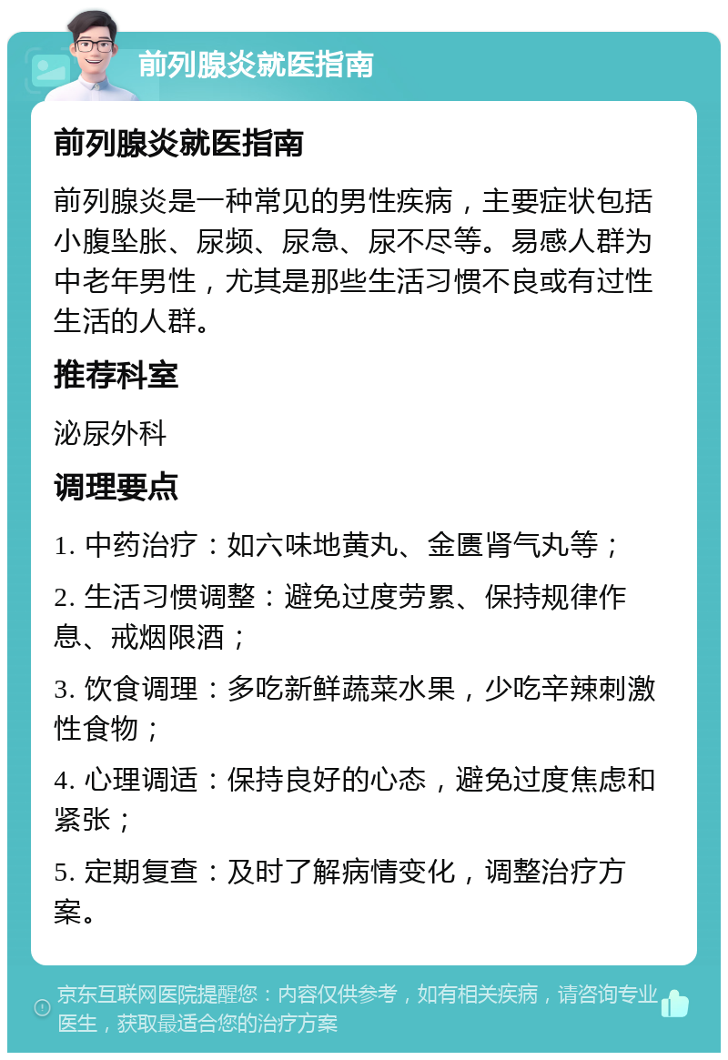 前列腺炎就医指南 前列腺炎就医指南 前列腺炎是一种常见的男性疾病，主要症状包括小腹坠胀、尿频、尿急、尿不尽等。易感人群为中老年男性，尤其是那些生活习惯不良或有过性生活的人群。 推荐科室 泌尿外科 调理要点 1. 中药治疗：如六味地黄丸、金匮肾气丸等； 2. 生活习惯调整：避免过度劳累、保持规律作息、戒烟限酒； 3. 饮食调理：多吃新鲜蔬菜水果，少吃辛辣刺激性食物； 4. 心理调适：保持良好的心态，避免过度焦虑和紧张； 5. 定期复查：及时了解病情变化，调整治疗方案。