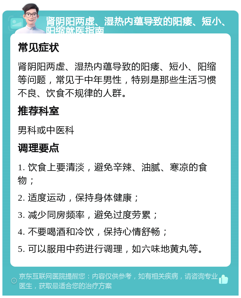 肾阴阳两虚、湿热内蕴导致的阳痿、短小、阳缩就医指南 常见症状 肾阴阳两虚、湿热内蕴导致的阳痿、短小、阳缩等问题，常见于中年男性，特别是那些生活习惯不良、饮食不规律的人群。 推荐科室 男科或中医科 调理要点 1. 饮食上要清淡，避免辛辣、油腻、寒凉的食物； 2. 适度运动，保持身体健康； 3. 减少同房频率，避免过度劳累； 4. 不要喝酒和冷饮，保持心情舒畅； 5. 可以服用中药进行调理，如六味地黄丸等。